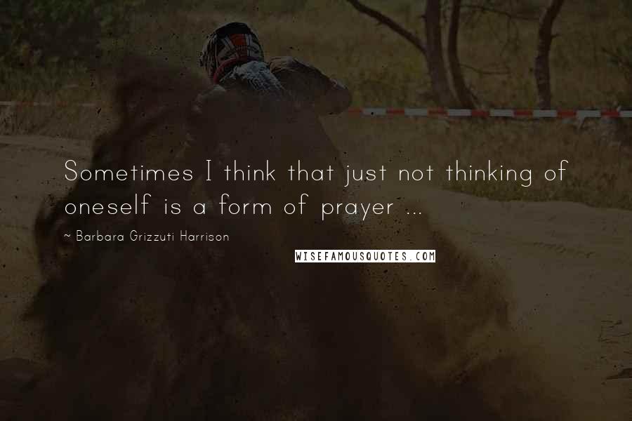 Barbara Grizzuti Harrison Quotes: Sometimes I think that just not thinking of oneself is a form of prayer ...