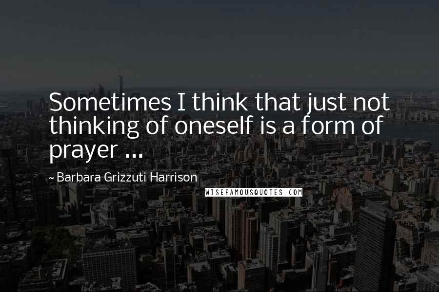 Barbara Grizzuti Harrison Quotes: Sometimes I think that just not thinking of oneself is a form of prayer ...