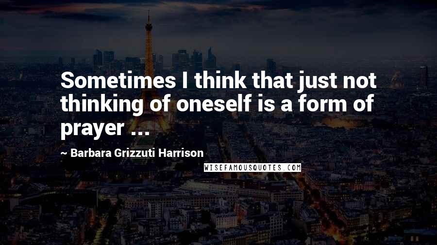 Barbara Grizzuti Harrison Quotes: Sometimes I think that just not thinking of oneself is a form of prayer ...