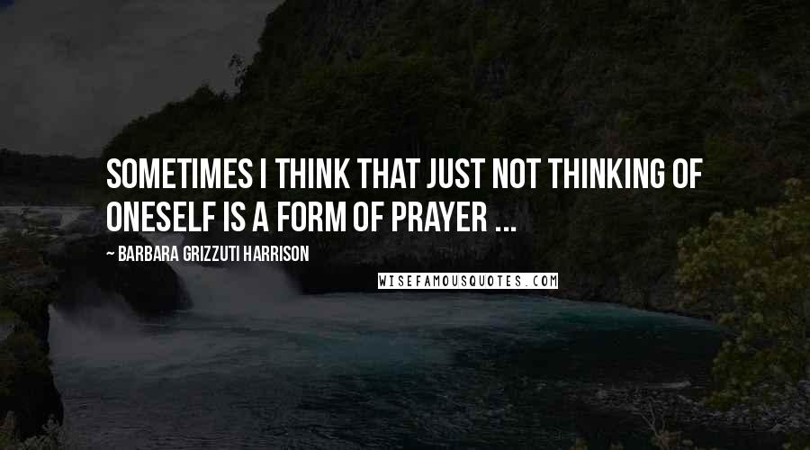 Barbara Grizzuti Harrison Quotes: Sometimes I think that just not thinking of oneself is a form of prayer ...