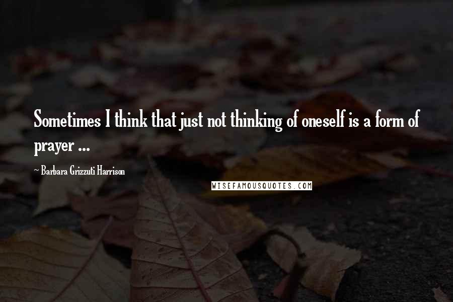 Barbara Grizzuti Harrison Quotes: Sometimes I think that just not thinking of oneself is a form of prayer ...