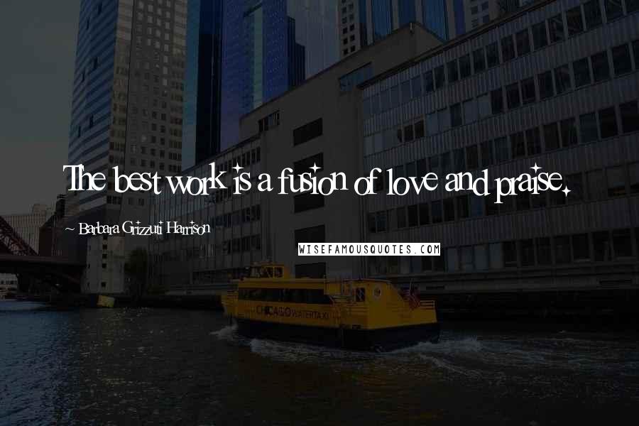 Barbara Grizzuti Harrison Quotes: The best work is a fusion of love and praise.