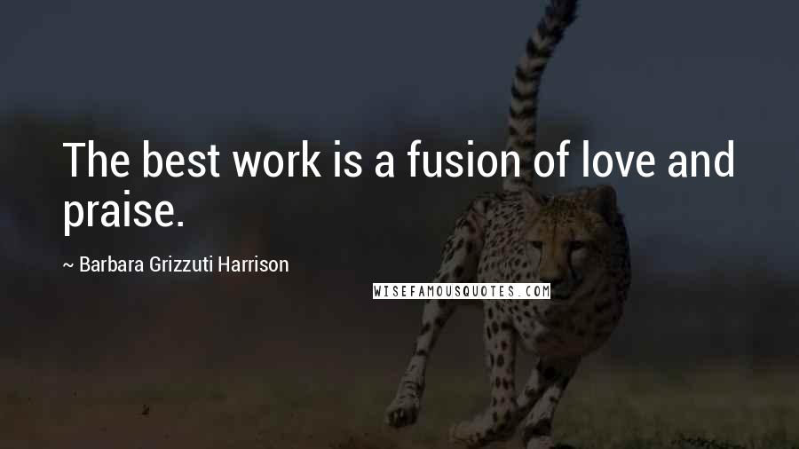 Barbara Grizzuti Harrison Quotes: The best work is a fusion of love and praise.