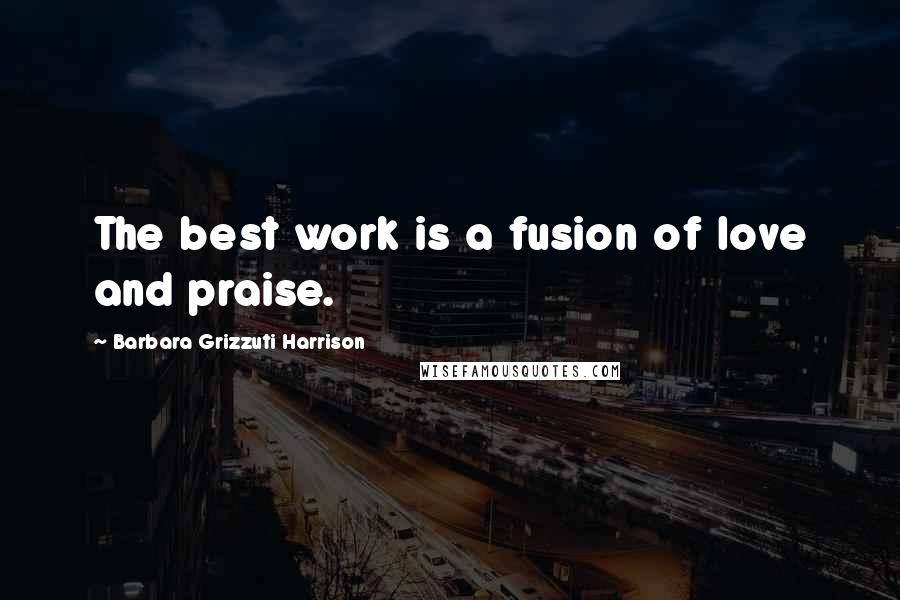 Barbara Grizzuti Harrison Quotes: The best work is a fusion of love and praise.