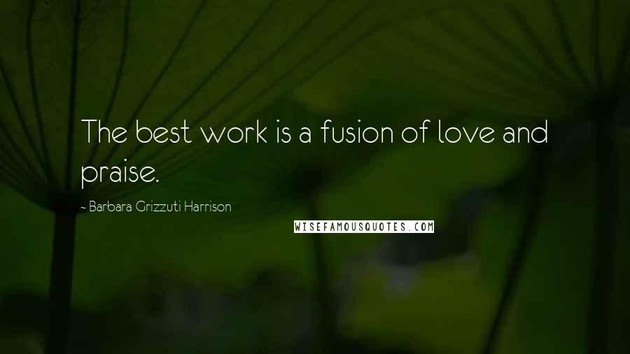 Barbara Grizzuti Harrison Quotes: The best work is a fusion of love and praise.