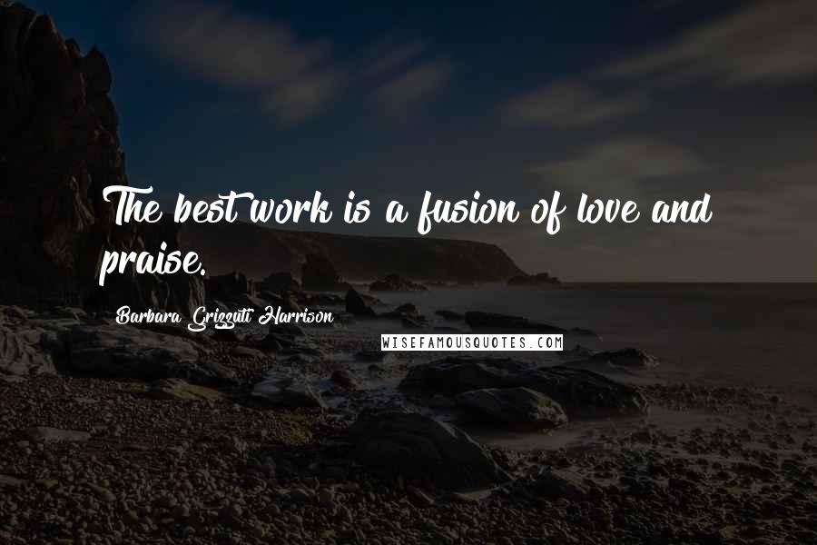 Barbara Grizzuti Harrison Quotes: The best work is a fusion of love and praise.