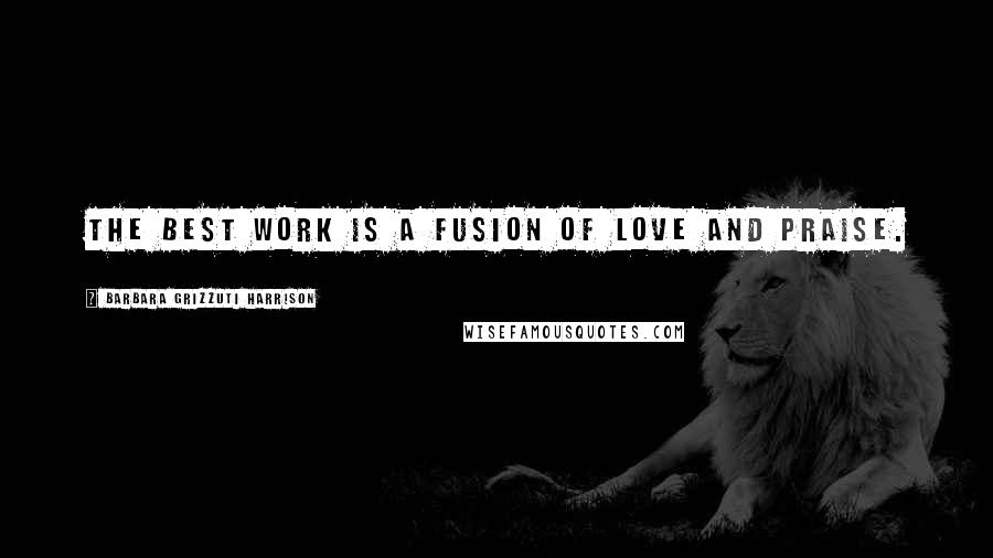 Barbara Grizzuti Harrison Quotes: The best work is a fusion of love and praise.