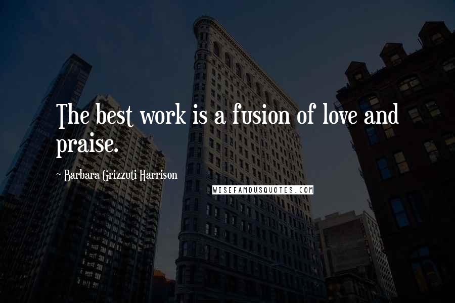 Barbara Grizzuti Harrison Quotes: The best work is a fusion of love and praise.