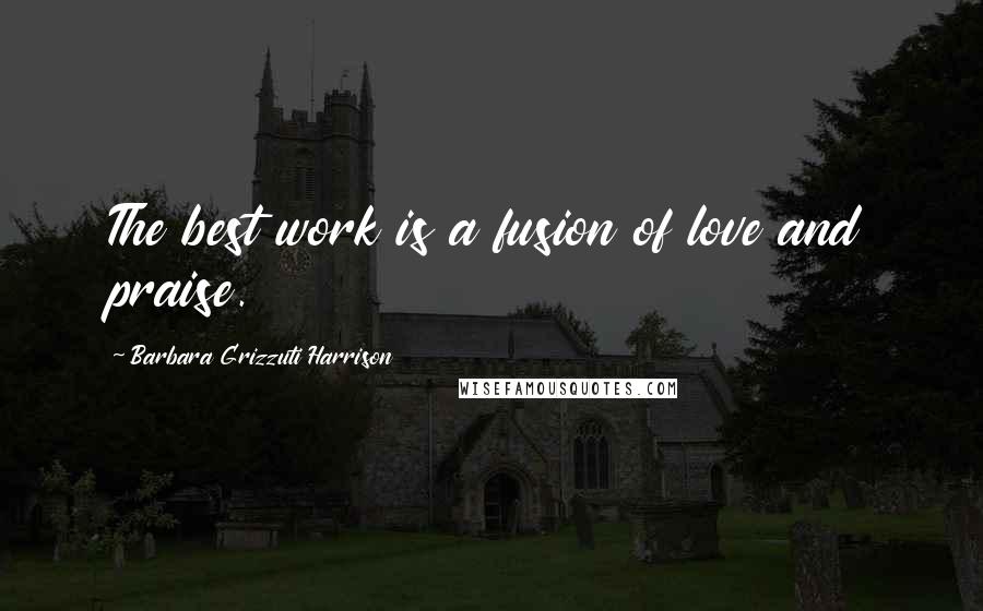 Barbara Grizzuti Harrison Quotes: The best work is a fusion of love and praise.