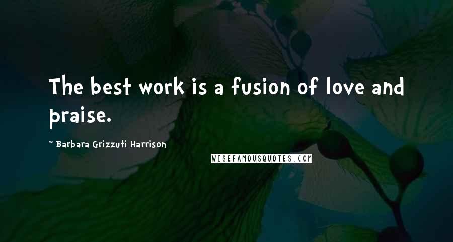 Barbara Grizzuti Harrison Quotes: The best work is a fusion of love and praise.