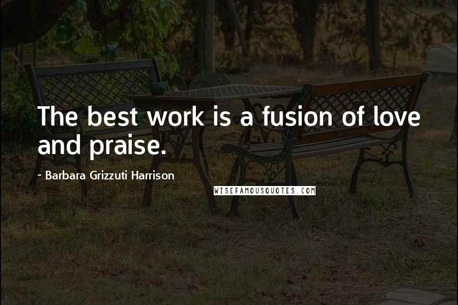 Barbara Grizzuti Harrison Quotes: The best work is a fusion of love and praise.