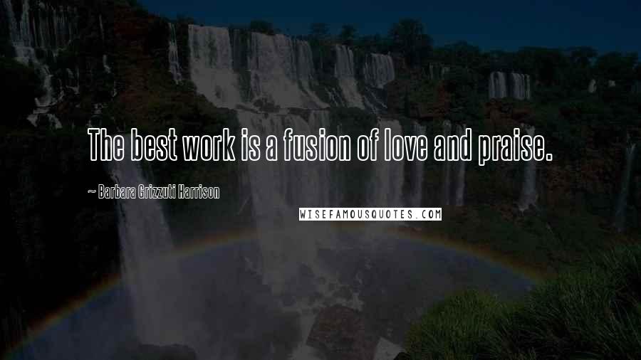 Barbara Grizzuti Harrison Quotes: The best work is a fusion of love and praise.