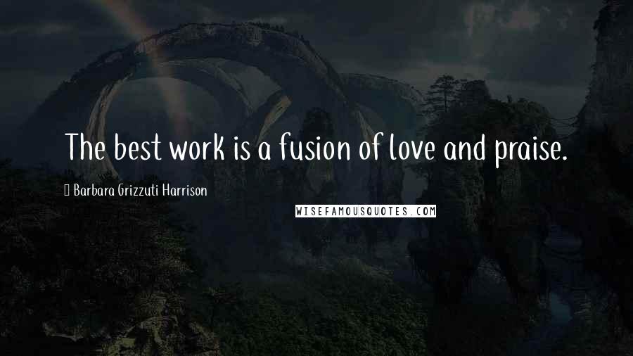 Barbara Grizzuti Harrison Quotes: The best work is a fusion of love and praise.