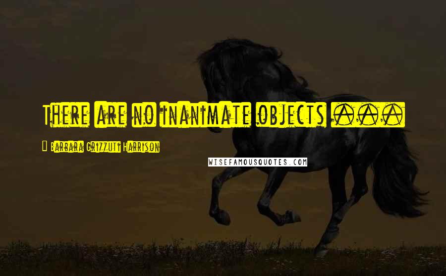 Barbara Grizzuti Harrison Quotes: There are no inanimate objects ...