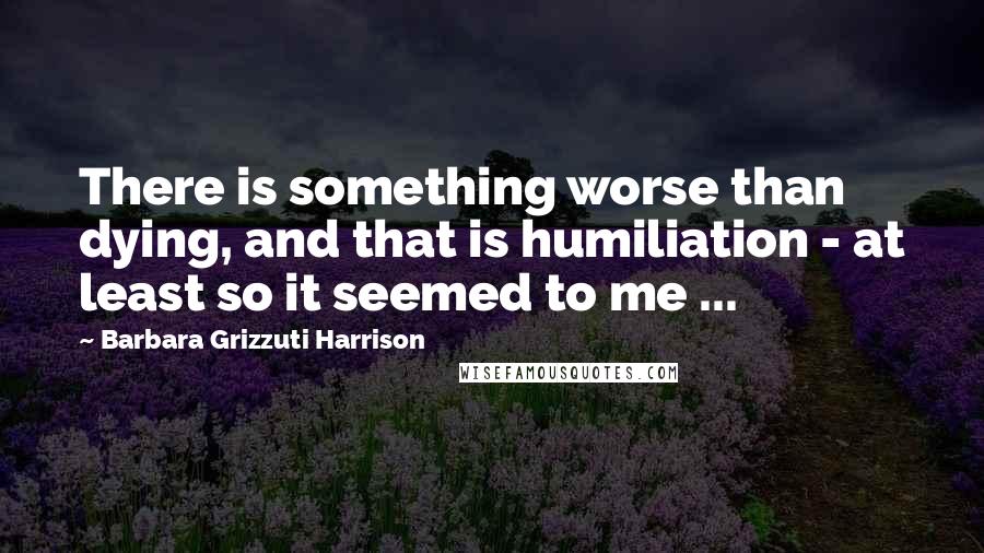 Barbara Grizzuti Harrison Quotes: There is something worse than dying, and that is humiliation - at least so it seemed to me ...