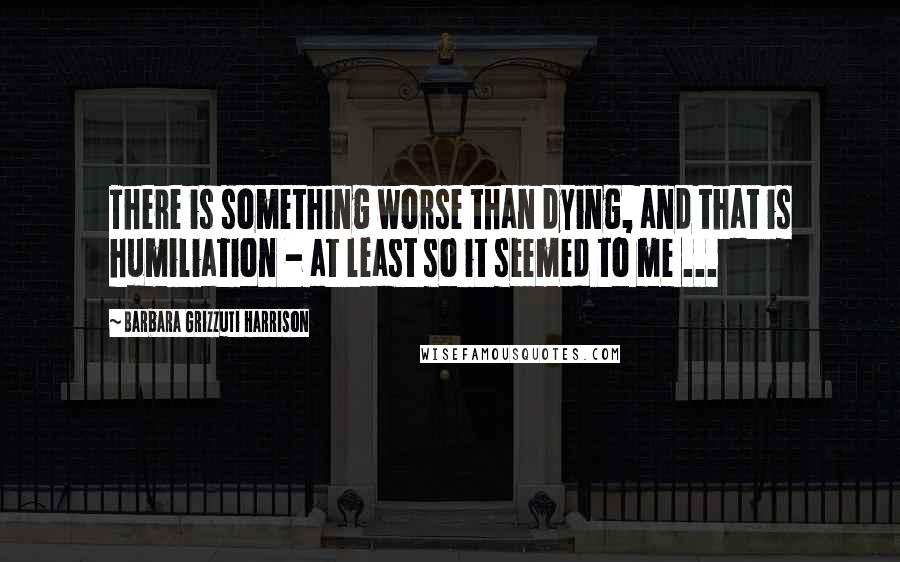 Barbara Grizzuti Harrison Quotes: There is something worse than dying, and that is humiliation - at least so it seemed to me ...