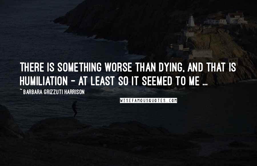 Barbara Grizzuti Harrison Quotes: There is something worse than dying, and that is humiliation - at least so it seemed to me ...