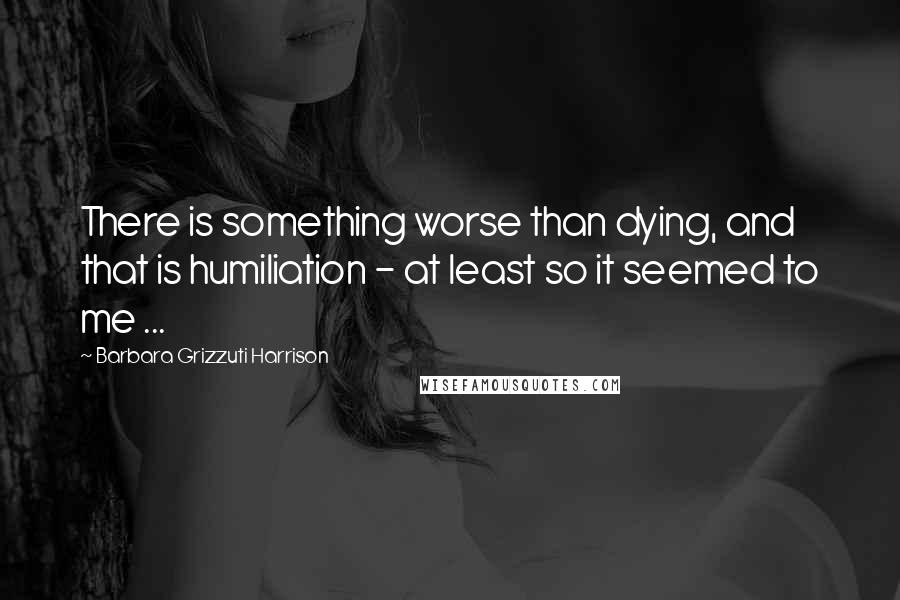 Barbara Grizzuti Harrison Quotes: There is something worse than dying, and that is humiliation - at least so it seemed to me ...