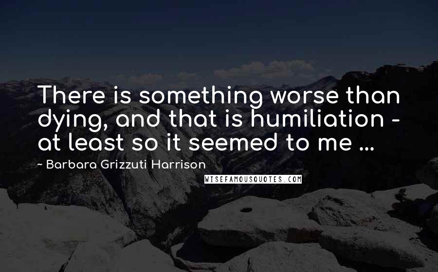 Barbara Grizzuti Harrison Quotes: There is something worse than dying, and that is humiliation - at least so it seemed to me ...