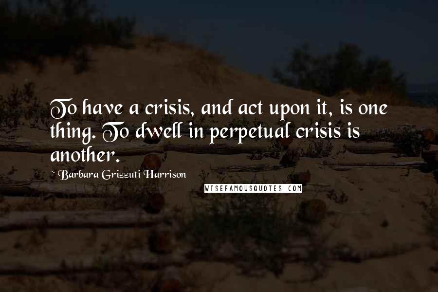 Barbara Grizzuti Harrison Quotes: To have a crisis, and act upon it, is one thing. To dwell in perpetual crisis is another.