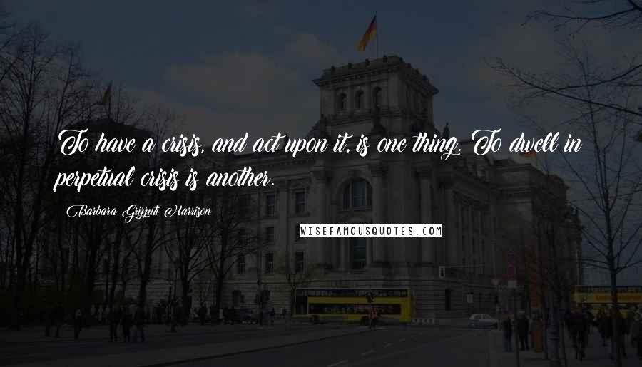 Barbara Grizzuti Harrison Quotes: To have a crisis, and act upon it, is one thing. To dwell in perpetual crisis is another.