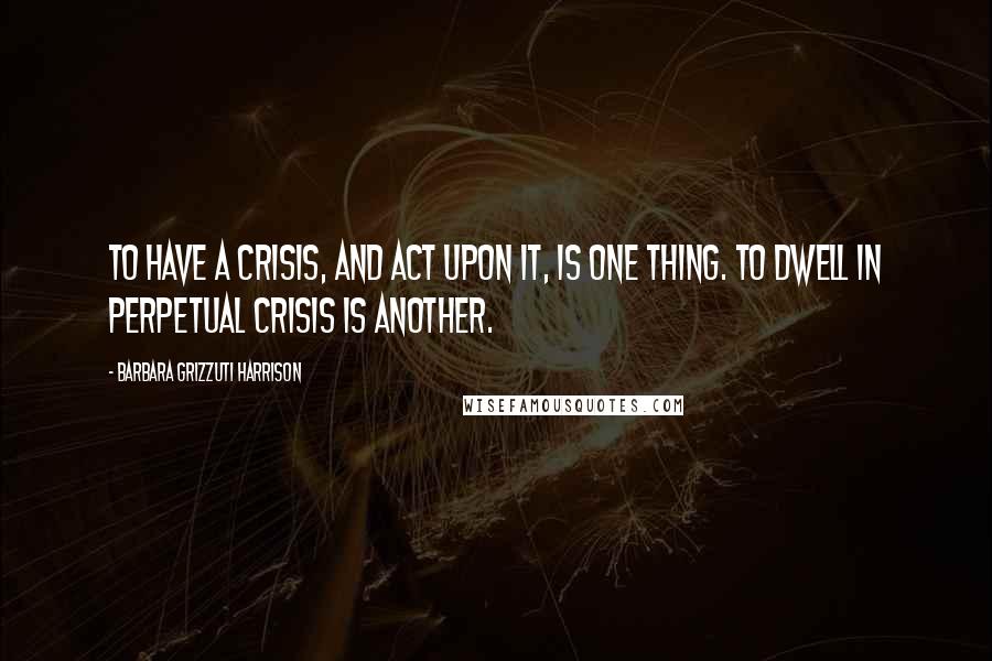 Barbara Grizzuti Harrison Quotes: To have a crisis, and act upon it, is one thing. To dwell in perpetual crisis is another.