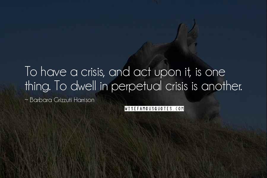 Barbara Grizzuti Harrison Quotes: To have a crisis, and act upon it, is one thing. To dwell in perpetual crisis is another.