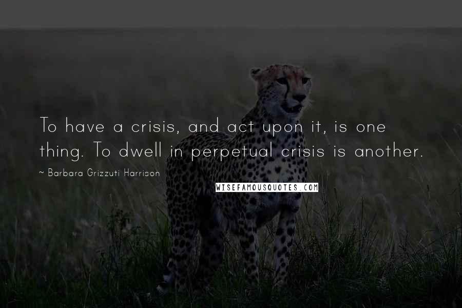 Barbara Grizzuti Harrison Quotes: To have a crisis, and act upon it, is one thing. To dwell in perpetual crisis is another.