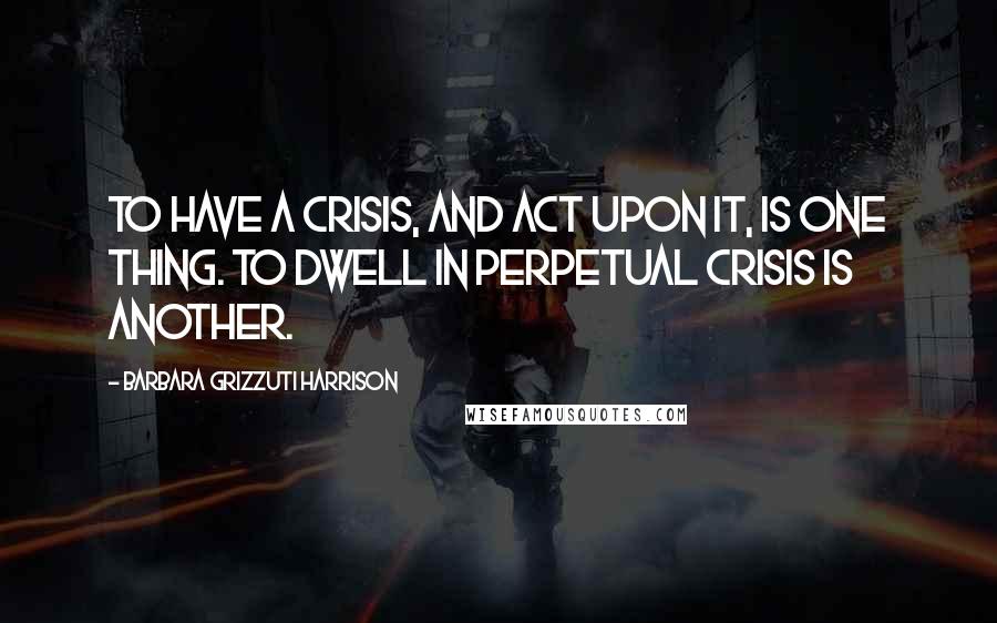 Barbara Grizzuti Harrison Quotes: To have a crisis, and act upon it, is one thing. To dwell in perpetual crisis is another.