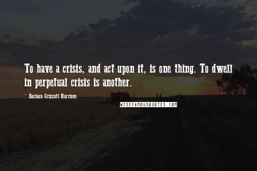 Barbara Grizzuti Harrison Quotes: To have a crisis, and act upon it, is one thing. To dwell in perpetual crisis is another.