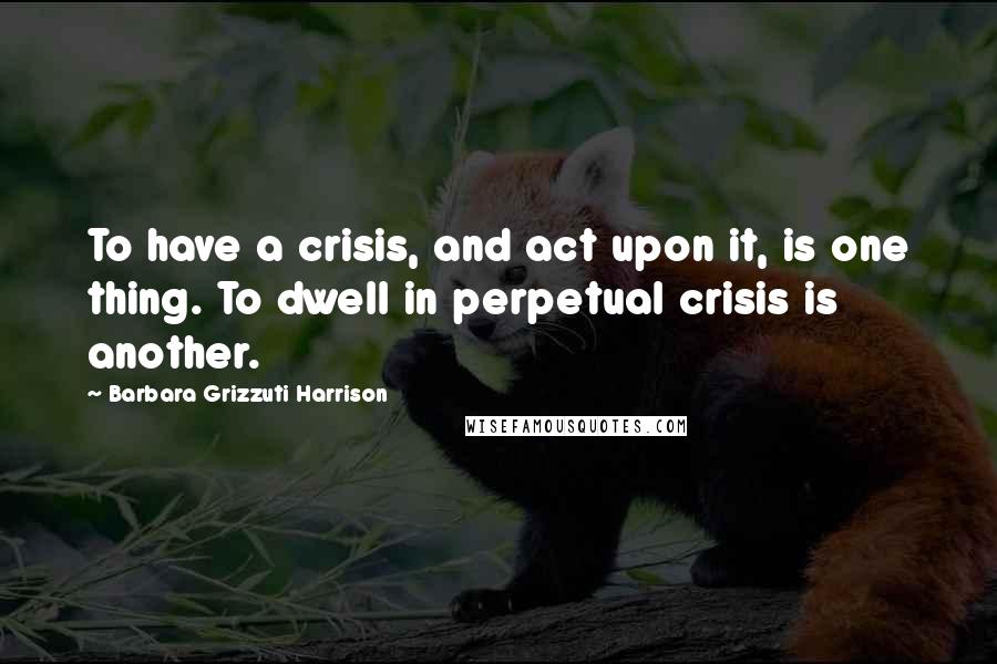 Barbara Grizzuti Harrison Quotes: To have a crisis, and act upon it, is one thing. To dwell in perpetual crisis is another.