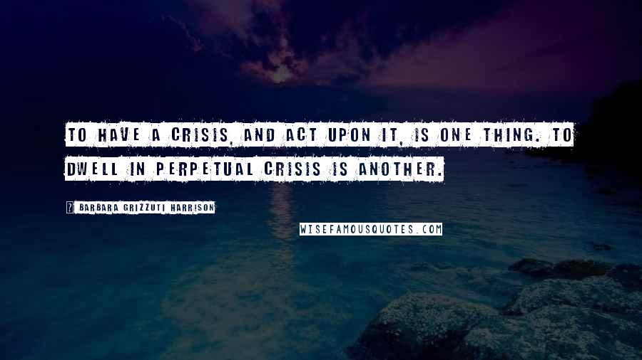 Barbara Grizzuti Harrison Quotes: To have a crisis, and act upon it, is one thing. To dwell in perpetual crisis is another.