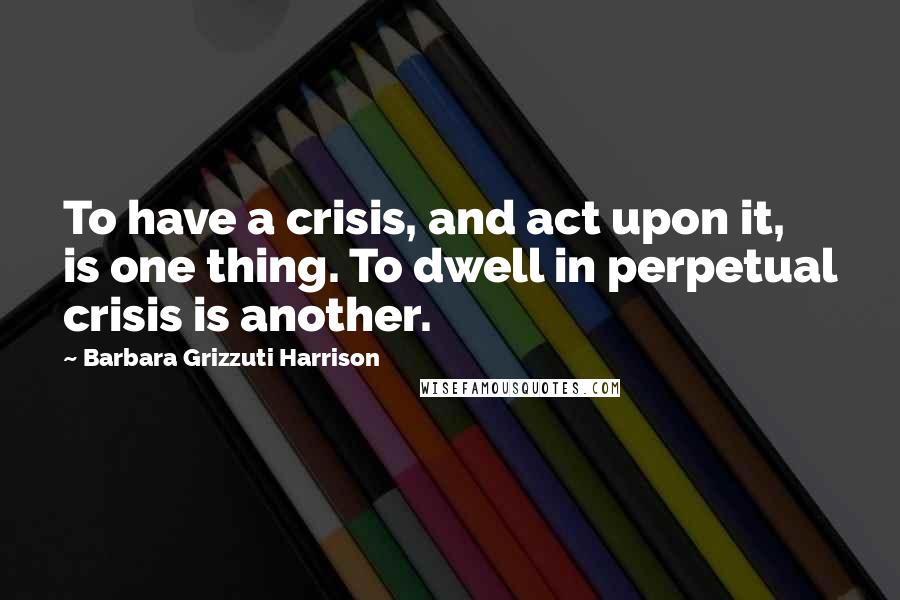 Barbara Grizzuti Harrison Quotes: To have a crisis, and act upon it, is one thing. To dwell in perpetual crisis is another.