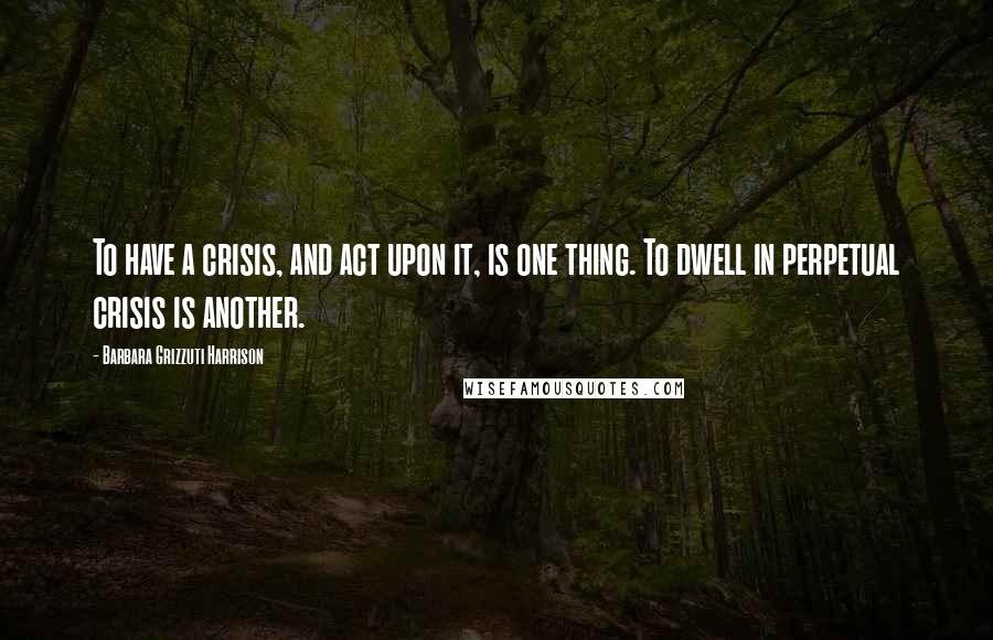 Barbara Grizzuti Harrison Quotes: To have a crisis, and act upon it, is one thing. To dwell in perpetual crisis is another.