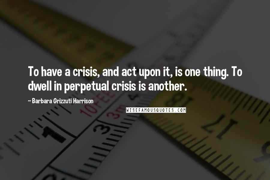 Barbara Grizzuti Harrison Quotes: To have a crisis, and act upon it, is one thing. To dwell in perpetual crisis is another.