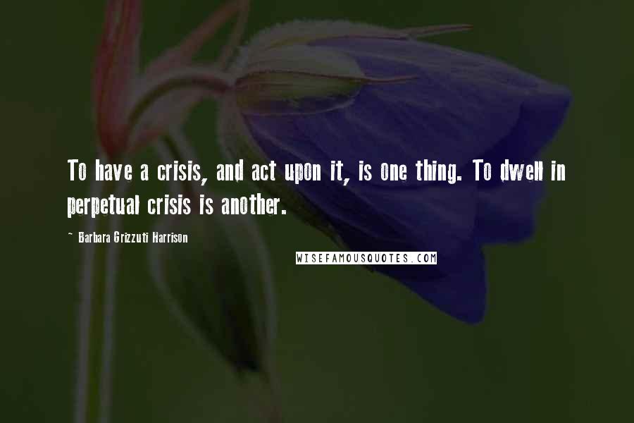 Barbara Grizzuti Harrison Quotes: To have a crisis, and act upon it, is one thing. To dwell in perpetual crisis is another.