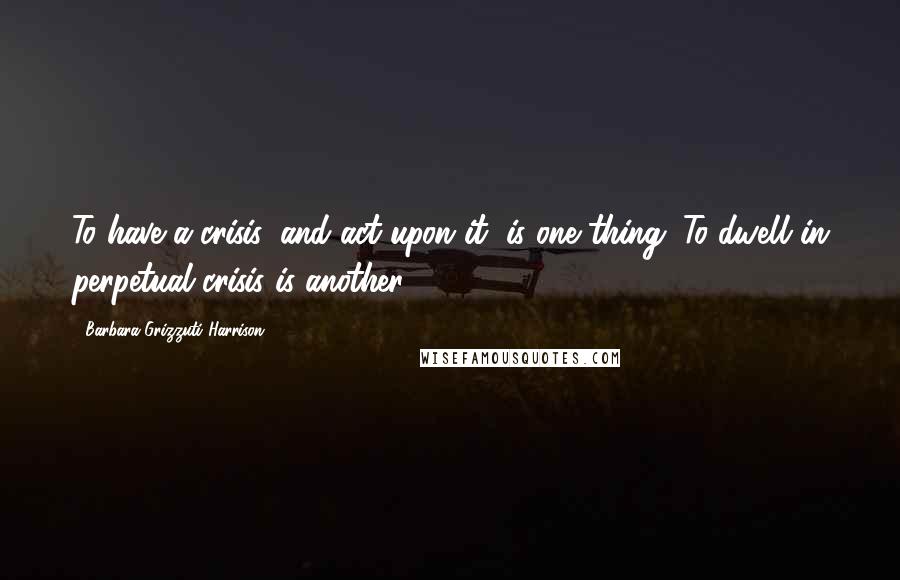 Barbara Grizzuti Harrison Quotes: To have a crisis, and act upon it, is one thing. To dwell in perpetual crisis is another.