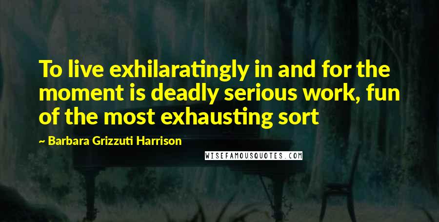 Barbara Grizzuti Harrison Quotes: To live exhilaratingly in and for the moment is deadly serious work, fun of the most exhausting sort
