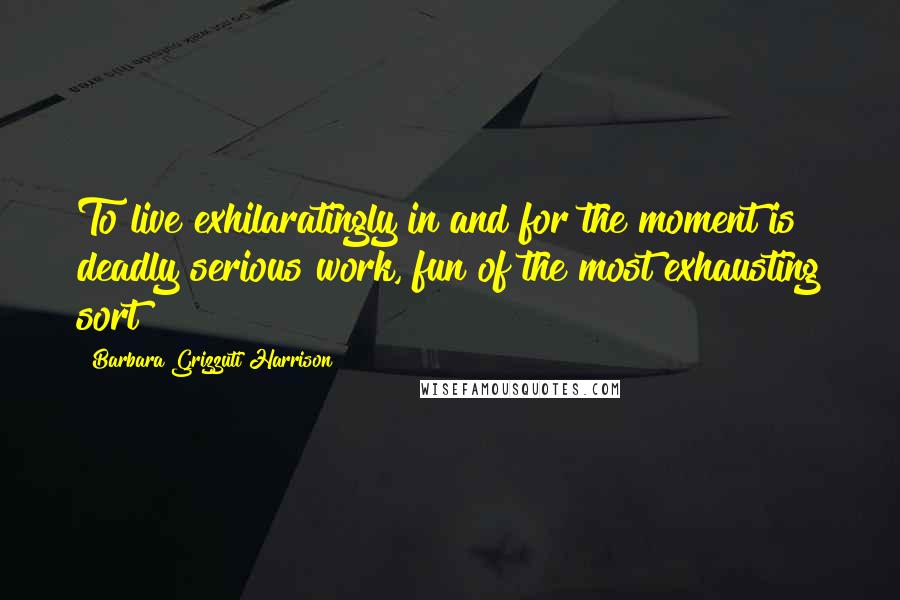 Barbara Grizzuti Harrison Quotes: To live exhilaratingly in and for the moment is deadly serious work, fun of the most exhausting sort