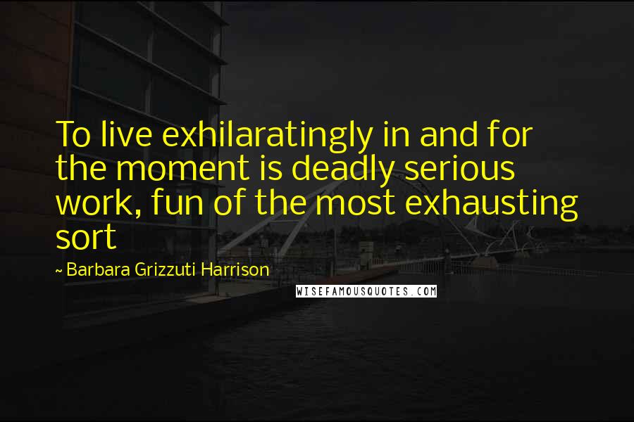Barbara Grizzuti Harrison Quotes: To live exhilaratingly in and for the moment is deadly serious work, fun of the most exhausting sort