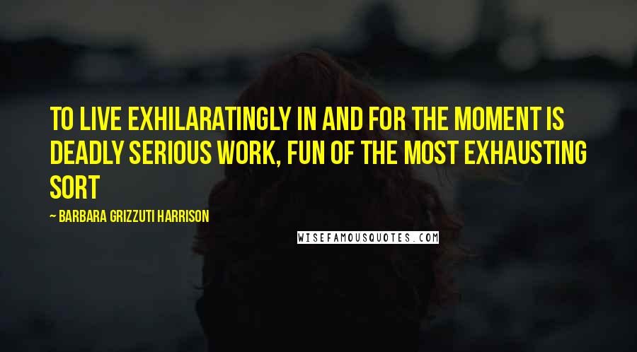 Barbara Grizzuti Harrison Quotes: To live exhilaratingly in and for the moment is deadly serious work, fun of the most exhausting sort
