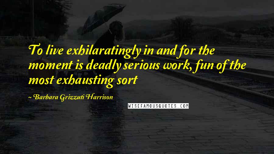 Barbara Grizzuti Harrison Quotes: To live exhilaratingly in and for the moment is deadly serious work, fun of the most exhausting sort