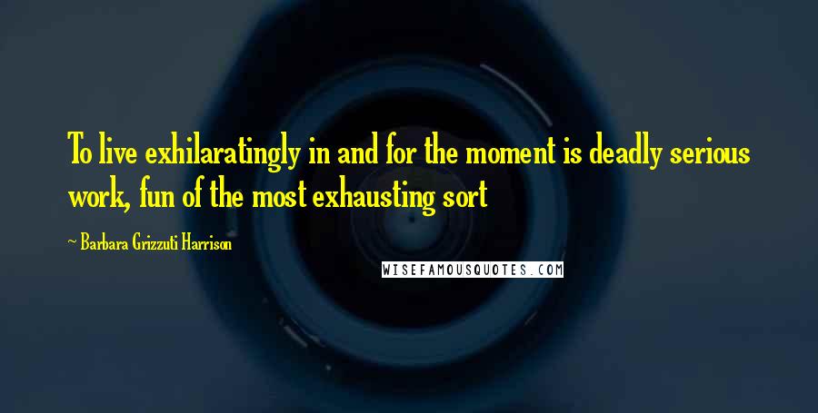Barbara Grizzuti Harrison Quotes: To live exhilaratingly in and for the moment is deadly serious work, fun of the most exhausting sort