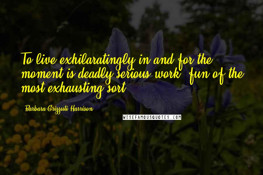 Barbara Grizzuti Harrison Quotes: To live exhilaratingly in and for the moment is deadly serious work, fun of the most exhausting sort