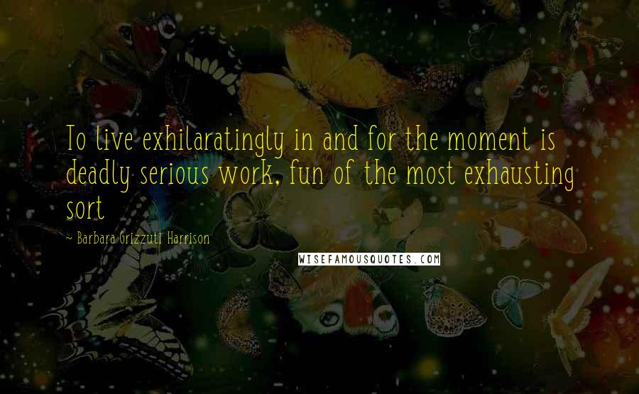 Barbara Grizzuti Harrison Quotes: To live exhilaratingly in and for the moment is deadly serious work, fun of the most exhausting sort
