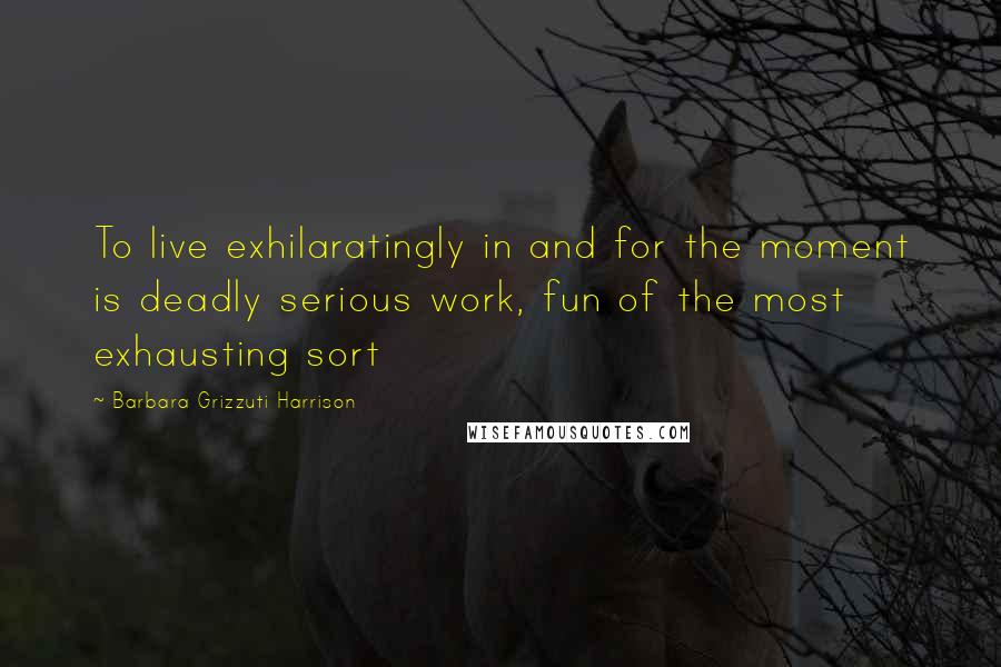 Barbara Grizzuti Harrison Quotes: To live exhilaratingly in and for the moment is deadly serious work, fun of the most exhausting sort