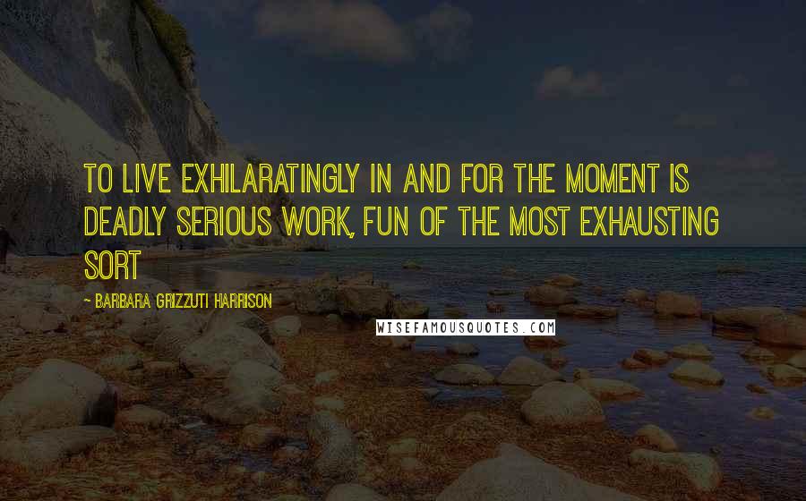 Barbara Grizzuti Harrison Quotes: To live exhilaratingly in and for the moment is deadly serious work, fun of the most exhausting sort