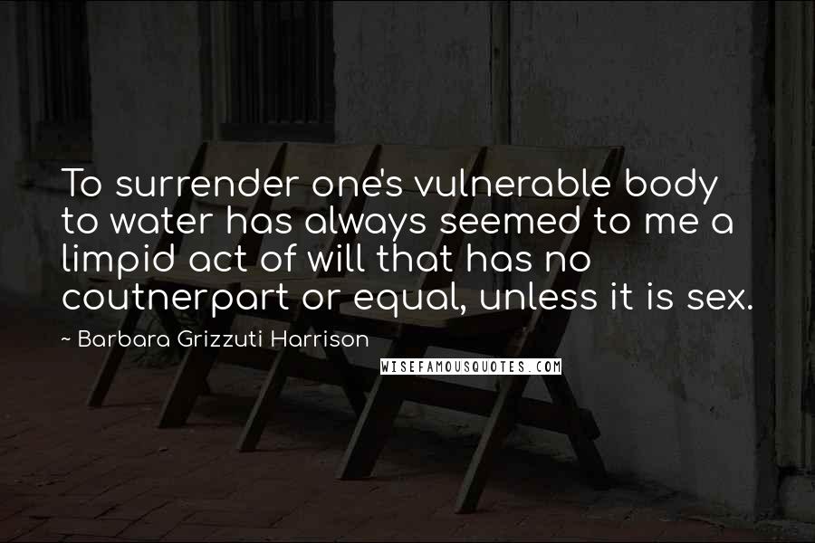 Barbara Grizzuti Harrison Quotes: To surrender one's vulnerable body to water has always seemed to me a limpid act of will that has no coutnerpart or equal, unless it is sex.