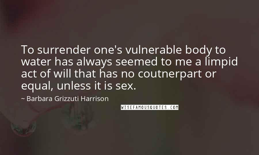 Barbara Grizzuti Harrison Quotes: To surrender one's vulnerable body to water has always seemed to me a limpid act of will that has no coutnerpart or equal, unless it is sex.