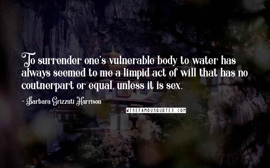 Barbara Grizzuti Harrison Quotes: To surrender one's vulnerable body to water has always seemed to me a limpid act of will that has no coutnerpart or equal, unless it is sex.